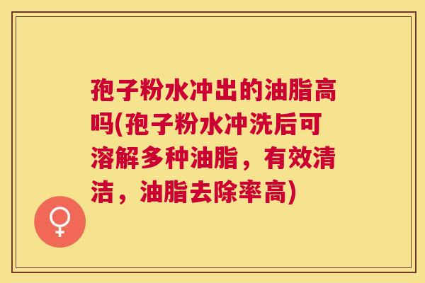孢子粉水冲出的油脂高吗(孢子粉水冲洗后可溶解多种油脂,有效清洁,油脂去除率高) 孢子粉水冲出的油脂高吗(孢子粉水冲洗后可溶解多种油脂,有效清洁,油脂去除率高)
