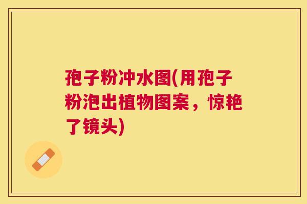 孢子粉冲水图(用孢子粉泡出植物图案,惊艳了镜头) 孢子粉冲水图(用孢子粉泡出植物图案,惊艳了镜头)