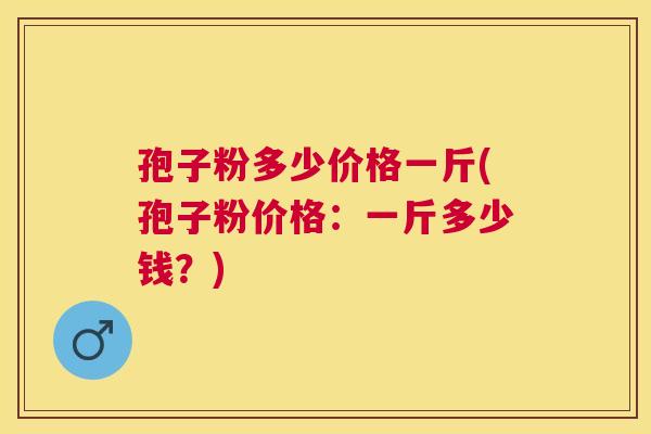 孢子粉多少价格一斤(孢子粉价格：一斤多少钱？)
