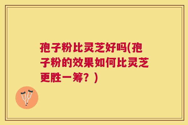 孢子粉比灵芝好吗(孢子粉的效果如何比灵芝更胜一筹？)
