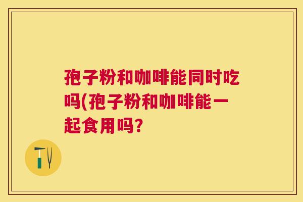 孢子粉和咖啡能同时吃吗(孢子粉和咖啡能一起食用吗? 孢子粉和咖啡能同时吃吗(孢子粉和咖啡能一起食用吗?