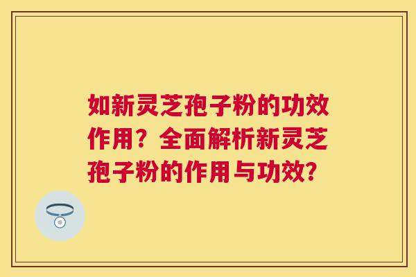 如新灵芝孢子粉的功效作用？全面解析新灵芝孢子粉的作用与功效？