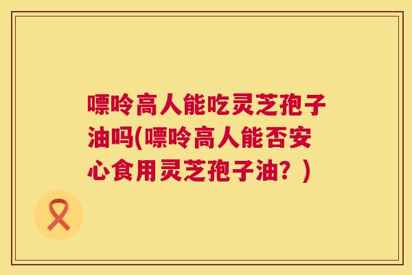 嘌呤高人能吃灵芝孢子油吗(嘌呤高人能否安心食用灵芝孢子油？)