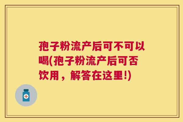 孢子粉流产后可不可以喝(孢子粉流产后可否饮用，解答在这里!)