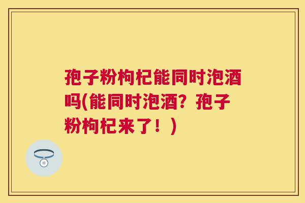 孢子粉枸杞能同时泡酒吗(能同时泡酒?孢子粉枸杞来了!) 孢子粉枸杞能同时泡酒吗(能同时泡酒?孢子粉枸杞来了!)