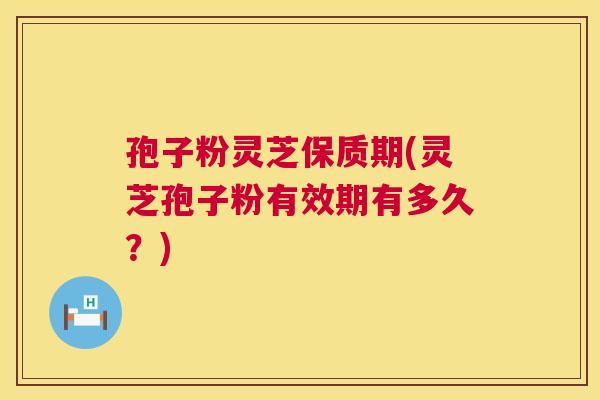 孢子粉灵芝保质期(灵芝孢子粉有效期有多久？)