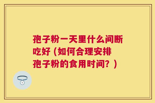 孢子粉一天里什么间断吃好 (如何合理安排孢子粉的食用时间?) 孢子粉一天里什么间断吃好 (如何合理安排孢子粉的食用时间?)