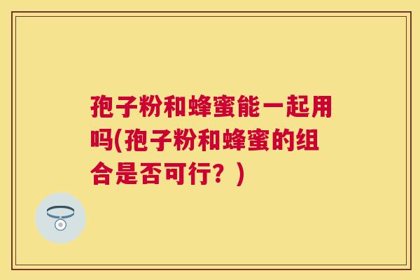 孢子粉和蜂蜜能一起用吗(孢子粉和蜂蜜的组合是否可行？)