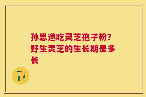 孙思邈吃灵芝孢子粉?野生灵芝的生长期是多长 孙思邈吃灵芝孢子粉?野生灵芝的生长期是多长