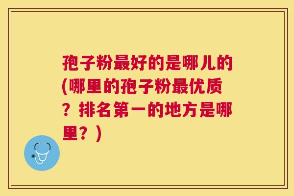 孢子粉好的是哪儿的(哪里的孢子粉优质?排名第一的地方是哪里?) 孢子粉好的是哪儿的(哪里的孢子粉优质?排名第一的地方是哪里?)