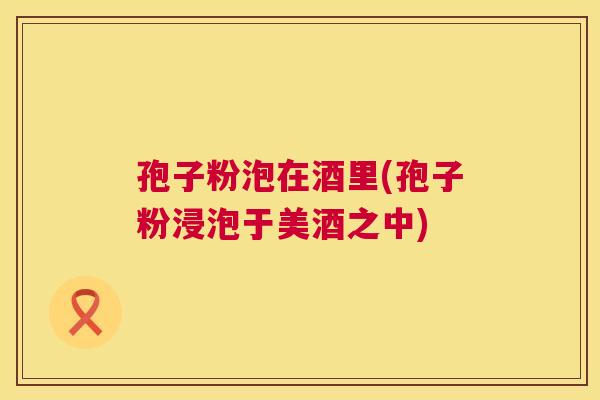 孢子粉泡在酒里(孢子粉浸泡于美酒之中)