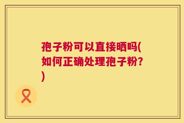 孢子粉可以直接晒吗(如何正确处理孢子粉?) 孢子粉可以直接晒吗(如何正确处理孢子粉?)