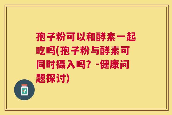 孢子粉可以和酵素一起吃吗(孢子粉与酵素可同时摄入吗？-健康问题探讨)