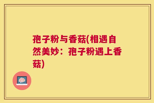 孢子粉与香菇(相遇自然美妙：孢子粉遇上香菇)
