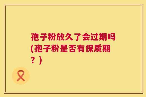 孢子粉放久了会过期吗(孢子粉是否有保质期?) 孢子粉放久了会过期吗(孢子粉是否有保质期?)