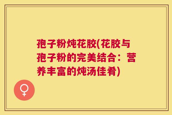 孢子粉炖花胶(花胶与孢子粉的完美结合:营养丰富的炖汤佳肴) 孢子粉炖花胶(花胶与孢子粉的完美结合:营养丰富的炖汤佳肴)
