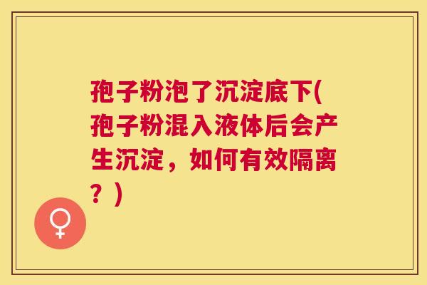孢子粉泡了沉淀底下(孢子粉混入液体后会产生沉淀，如何有效隔离？)