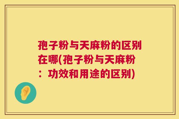 孢子粉与天麻粉的区别在哪(孢子粉与天麻粉：功效和用途的区别)