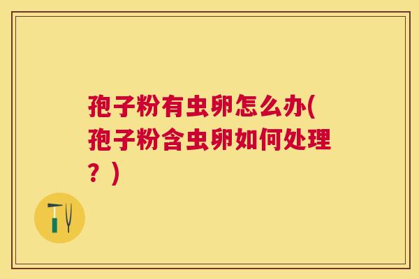 孢子粉有虫卵怎么办(孢子粉含虫卵如何处理？)