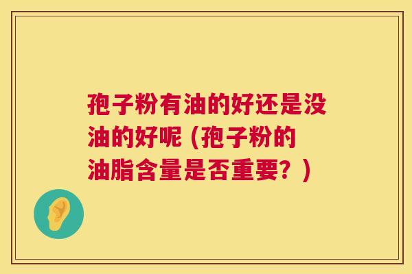 孢子粉有油的好还是没油的好呢 (孢子粉的油脂含量是否重要？)