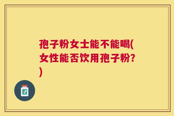 孢子粉女士能不能喝(女性能否饮用孢子粉？)