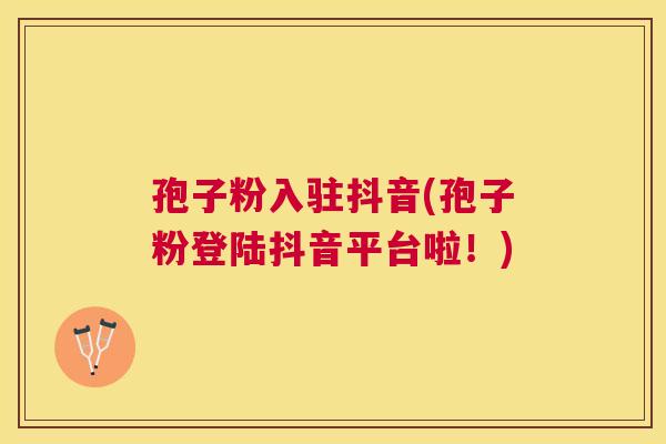 孢子粉入驻抖音(孢子粉登陆抖音平台啦！)