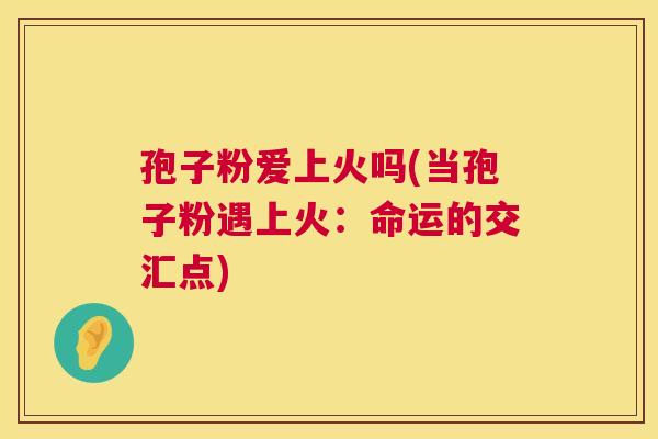 孢子粉爱上火吗(当孢子粉遇上火:命运的交汇点) 孢子粉爱上火吗(当孢子粉遇上火:命运的交汇点)