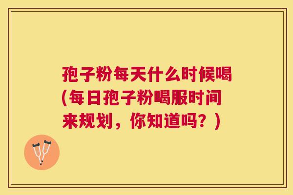 孢子粉每天什么时候喝(每日孢子粉喝服时间来规划，你知道吗？)