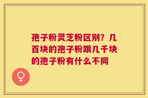 孢子粉灵芝粉区别？几百块的孢子粉跟几千块的孢子粉有什么不同