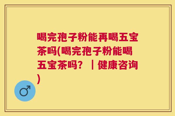 喝完孢子粉能再喝五宝茶吗(喝完孢子粉能喝五宝茶吗？｜健康咨询)