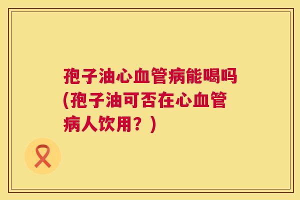 孢子油心能喝吗(孢子油可否在心人饮用？)