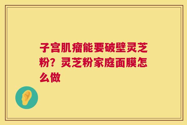 子宫能要破壁灵芝粉？灵芝粉家庭面膜怎么做