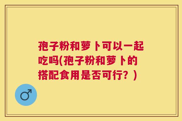 孢子粉和萝卜可以一起吃吗(孢子粉和萝卜的搭配食用是否可行?) 孢子粉和萝卜可以一起吃吗(孢子粉和萝卜的搭配食用是否可行?)