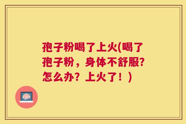 孢子粉喝了上火(喝了孢子粉,身体不舒服?怎么办?上火了!) 孢子粉喝了上火(喝了孢子粉,身体不舒服?怎么办?上火了!)