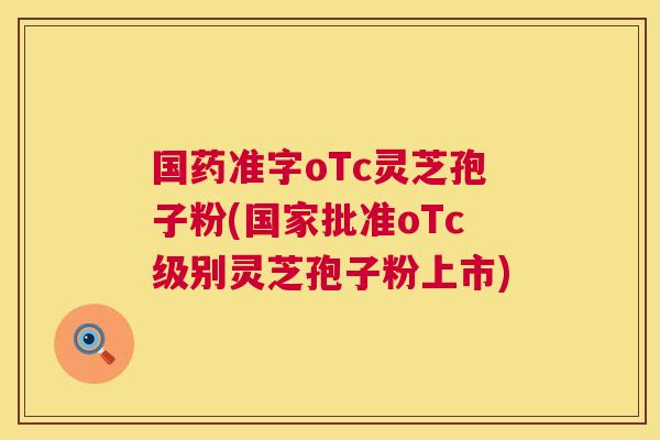 国药准字oTc灵芝孢子粉(国家批准oTc级别灵芝孢子粉上市)