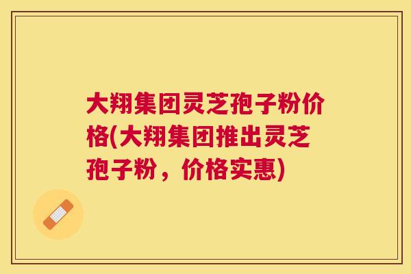 大翔集团灵芝孢子粉价格(大翔集团推出灵芝孢子粉,价格实惠) 大翔集团灵芝孢子粉价格(大翔集团推出灵芝孢子粉,价格实惠)