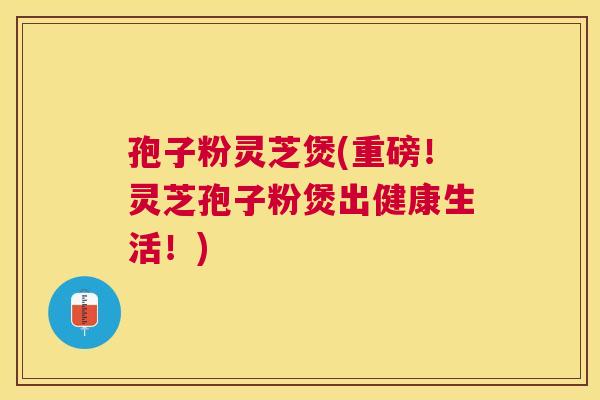 孢子粉灵芝煲(重磅!灵芝孢子粉煲出健康生活!) 孢子粉灵芝煲(重磅!灵芝孢子粉煲出健康生活!)
