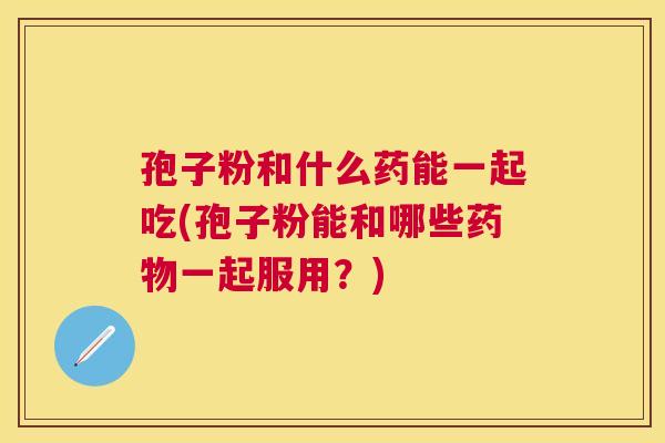 孢子粉和什么药能一起吃(孢子粉能和哪些一起服用？)