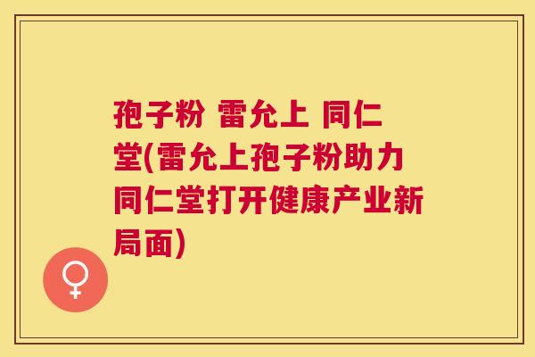 孢子粉 雷允上 同仁堂(雷允上孢子粉助力同仁堂打开健康产业新局面) 孢子粉 雷允上 同仁堂(雷允上孢子粉助力同仁堂打开健康产业新局面)