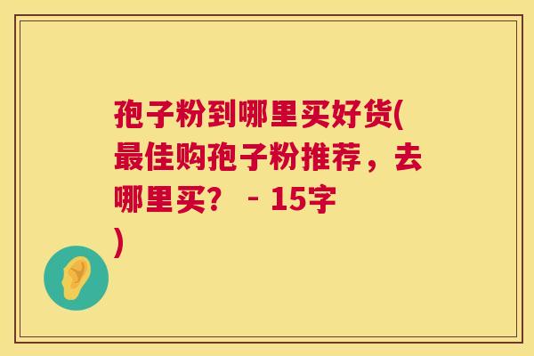 孢子粉到哪里买好货(佳购孢子粉推荐，去哪里买？ - 15字)