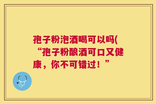 孢子粉泡酒喝可以吗(“孢子粉酿酒可口又健康，你不可错过！”