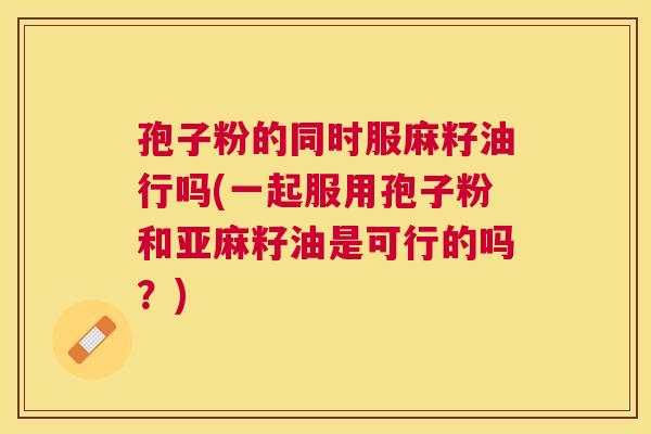 孢子粉的同时服麻籽油行吗(一起服用孢子粉和亚麻籽油是可行的吗？)