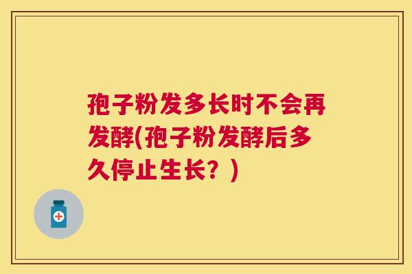 孢子粉发多长时不会再发酵(孢子粉发酵后多久停止生长?) 孢子粉发多长时不会再发酵(孢子粉发酵后多久停止生长?)