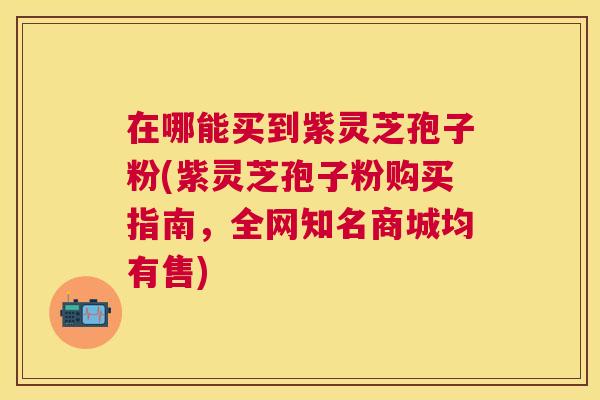 在哪能买到紫灵芝孢子粉(紫灵芝孢子粉购买指南,全网知名商城均有售) 在哪能买到紫灵芝孢子粉(紫灵芝孢子粉购买指南,全网知名商城均有售)