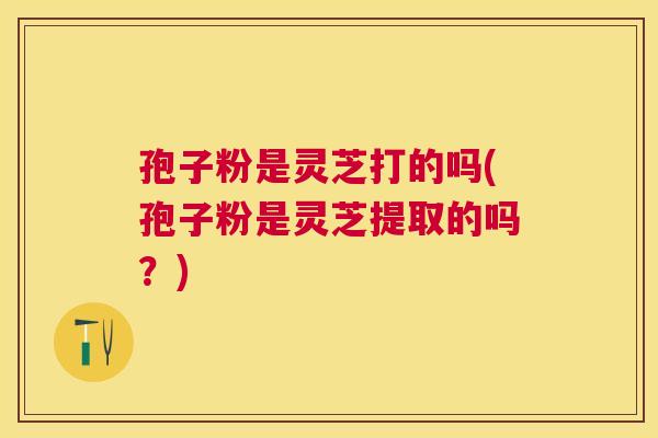 孢子粉是灵芝打的吗(孢子粉是灵芝提取的吗？)