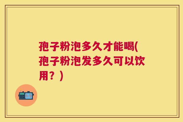 孢子粉泡多久才能喝(孢子粉泡发多久可以饮用?) 孢子粉泡多久才能喝(孢子粉泡发多久可以饮用?)