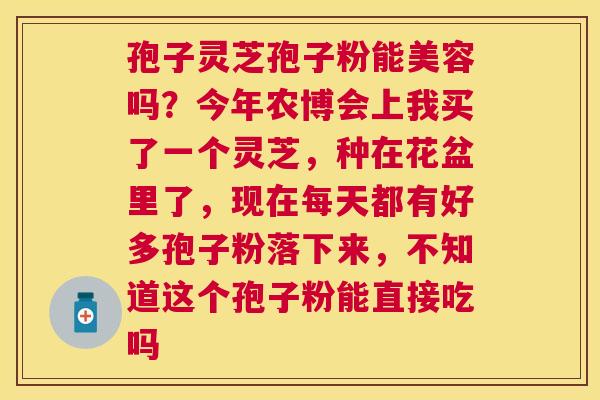 孢子灵芝孢子粉能美容吗?今年农博会上我买了一个灵芝,种在花盆里了,现在每天都有好多孢子粉落下来,不知道这个孢子粉能直接吃吗 孢子灵芝孢子粉能美容吗?今年农博会上我买了一个灵芝,种在花盆里了,现在每天都有好多孢子粉落下来,不知道这个孢子粉能直接吃吗