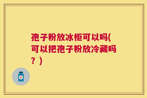 孢子粉放冰柜可以吗(可以把孢子粉放冷藏吗？)