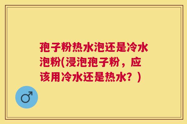 孢子粉热水泡还是冷水泡粉(浸泡孢子粉,应该用冷水还是热水?) 孢子粉热水泡还是冷水泡粉(浸泡孢子粉,应该用冷水还是热水?)