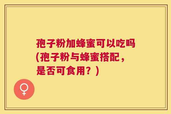 孢子粉加蜂蜜可以吃吗(孢子粉与蜂蜜搭配,是否可食用?) 孢子粉加蜂蜜可以吃吗(孢子粉与蜂蜜搭配,是否可食用?)